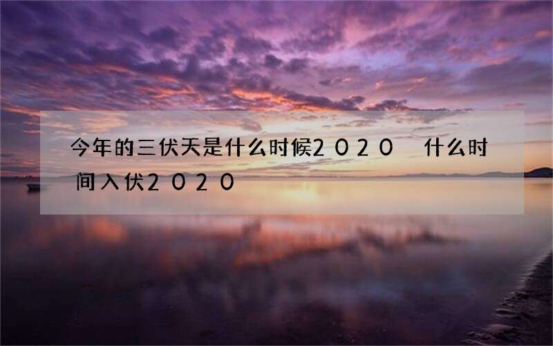今年的三伏天是什么时候2020 什么时间入伏2020